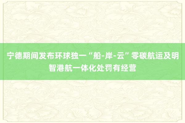 宁德期间发布环球独一“船-岸-云”零碳航运及明智港航一体化处罚有经营